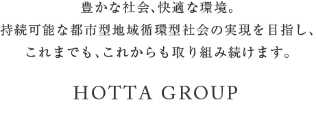 豊かな社会、快適な環境。持続可能な都市型地域循環型社会の実現を目指し、これまでも、これからも取り組み続けます。　HOTTA GROUP〈堀田グループ〉